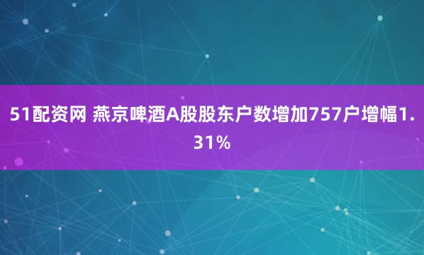 51配资网 燕京啤酒A股股东户数增加757户增幅1.31%