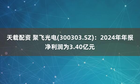 天载配资 聚飞光电(300303.SZ)：2024年年报净利润为3.40亿元