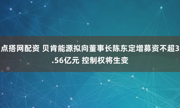 点搭网配资 贝肯能源拟向董事长陈东定增募资不超3.56亿元 控制权将生变