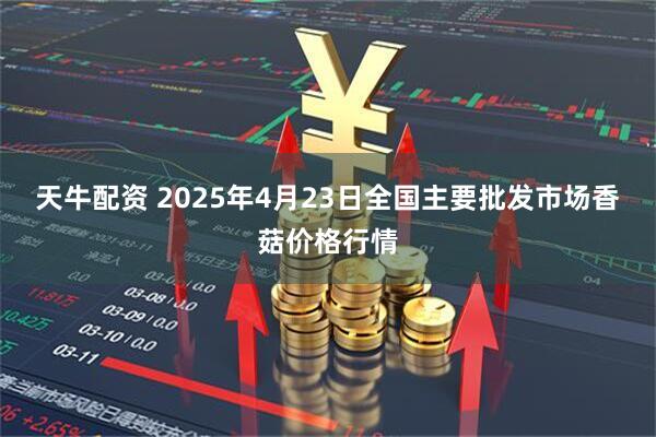 天牛配资 2025年4月23日全国主要批发市场香菇价格行情