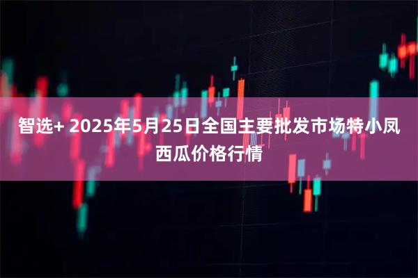 智选+ 2025年5月25日全国主要批发市场特小凤西瓜价格行情