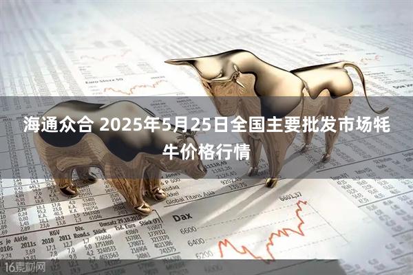 海通众合 2025年5月25日全国主要批发市场牦牛价格行情