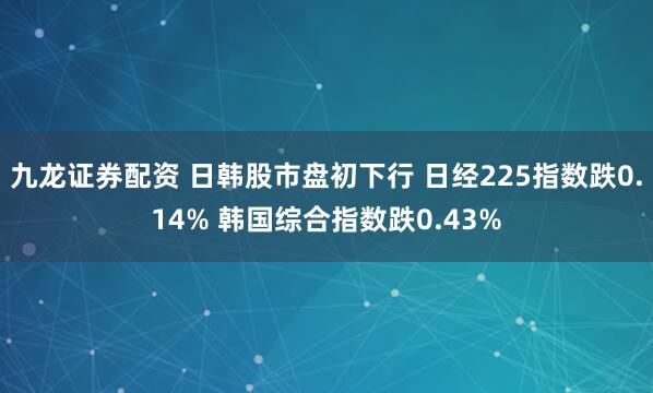 九龙证券配资 日韩股市盘初下行 日经225指数跌0.14% 韩国综合指数跌0.43%