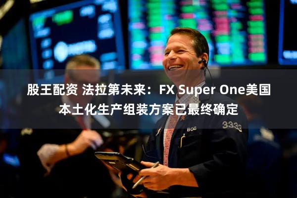 股王配资 法拉第未来：FX Super One美国本土化生产组装方案已最终确定