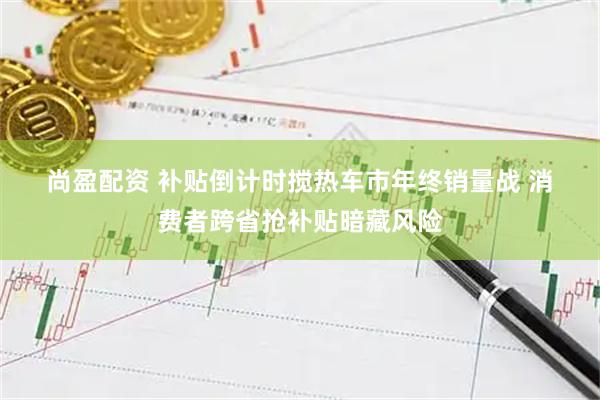 尚盈配资 补贴倒计时搅热车市年终销量战 消费者跨省抢补贴暗藏风险