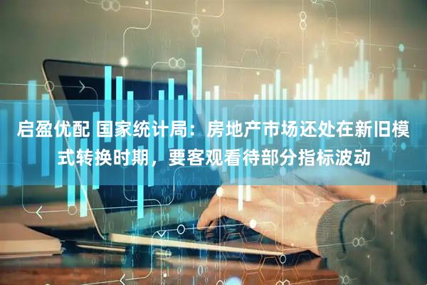 启盈优配 国家统计局：房地产市场还处在新旧模式转换时期，要客观看待部分指标波动