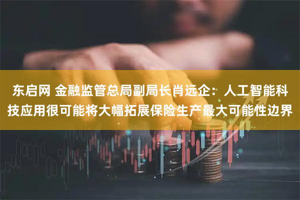 东启网 金融监管总局副局长肖远企：人工智能科技应用很可能将大幅拓展保险生产最大可能性边界