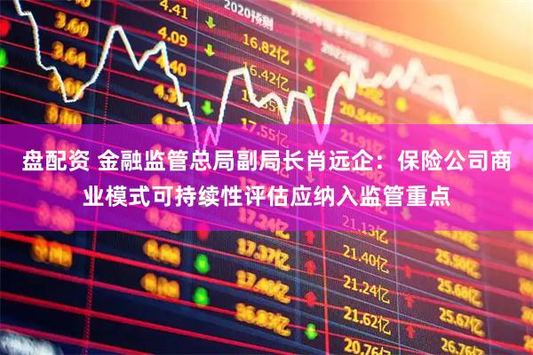 盘配资 金融监管总局副局长肖远企：保险公司商业模式可持续性评估应纳入监管重点