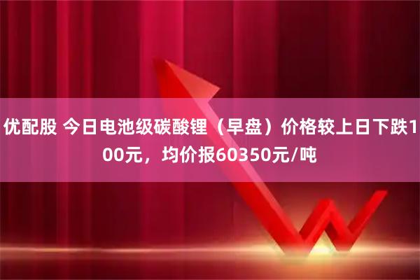 优配股 今日电池级碳酸锂（早盘）价格较上日下跌100元，均价报60350元/吨