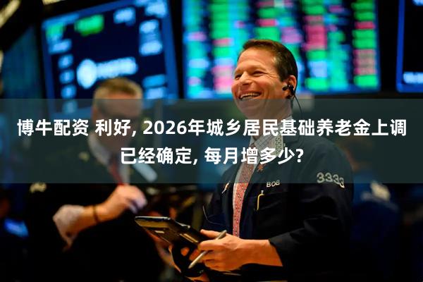 博牛配资 利好, 2026年城乡居民基础养老金上调已经确定, 每月增多少?