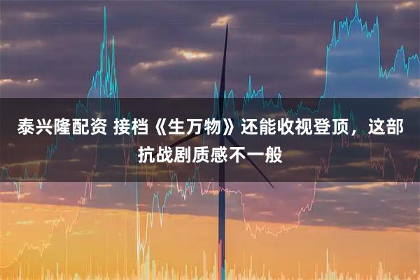 泰兴隆配资 接档《生万物》还能收视登顶，这部抗战剧质感不一般