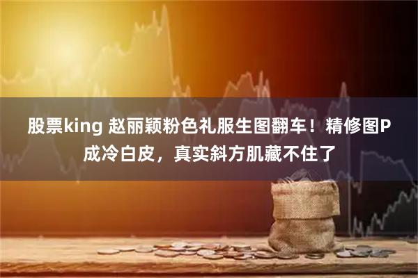 股票king 赵丽颖粉色礼服生图翻车！精修图P成冷白皮，真实斜方肌藏不住了
