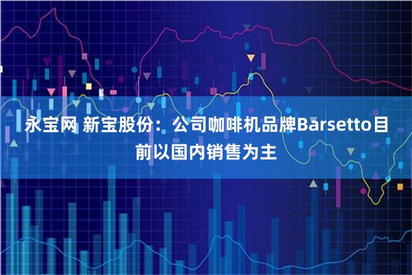 永宝网 新宝股份：公司咖啡机品牌Barsetto目前以国内销售为主