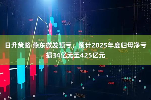 日升策略 燕东微发预亏，预计2025年度归母净亏损34亿元至425亿元