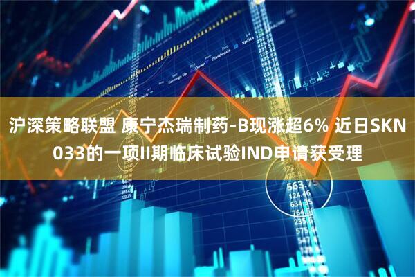 沪深策略联盟 康宁杰瑞制药-B现涨超6% 近日SKN033的一项II期临床试验IND申请获受理
