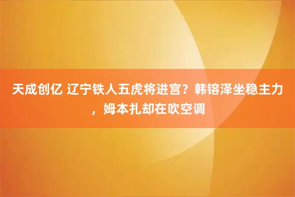 天成创亿 辽宁铁人五虎将进宫？韩镕泽坐稳主力，姆本扎却在吹空调