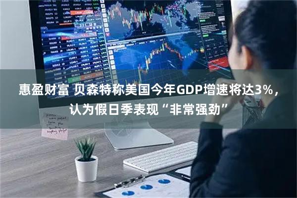 惠盈财富 贝森特称美国今年GDP增速将达3%，认为假日季表现“非常强劲”
