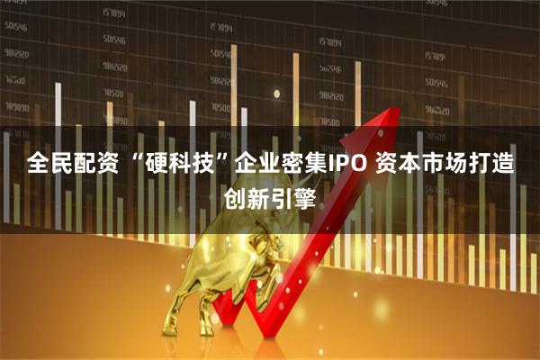 全民配资 “硬科技”企业密集IPO 资本市场打造创新引擎