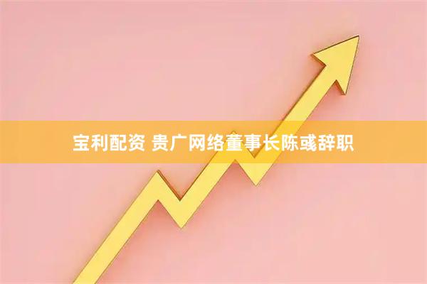 宝利配资 贵广网络董事长陈彧辞职