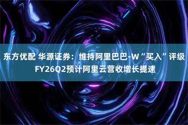 东方优配 华源证券：维持阿里巴巴-W“买入”评级 FY26Q2预计阿里云营收增长提速