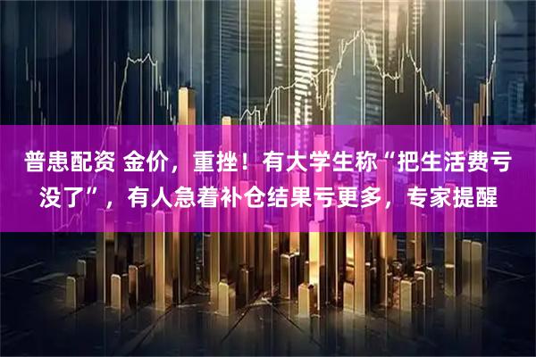 普患配资 金价，重挫！有大学生称“把生活费亏没了”，有人急着补仓结果亏更多，专家提醒