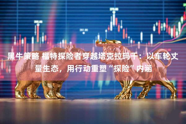 黑牛策略 福特探险者穿越塔克拉玛干：以车轮丈量生态，用行动重塑“探险”内涵