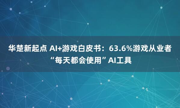 华楚新起点 AI+游戏白皮书：63.6%游戏从业者“每天都会使用”AI工具