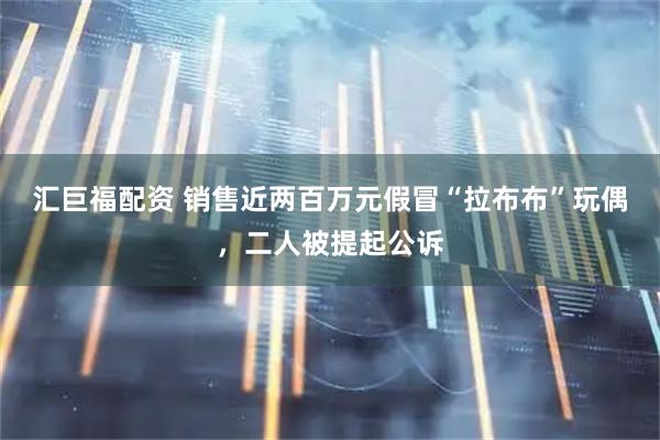 汇巨福配资 销售近两百万元假冒“拉布布”玩偶，二人被提起公诉