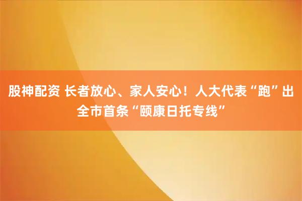 股神配资 长者放心、家人安心！人大代表“跑”出全市首条“颐康日托专线”