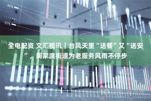 全电配资 文汇视讯｜台风天里“送餐”又“送安”，周家渡街道为老服务风雨不停步